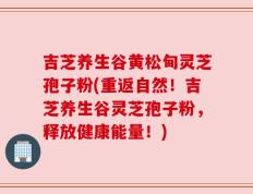 吉芝养生谷黄松甸灵芝孢子粉(重返自然！吉芝养生谷灵芝孢子粉，释放健康能量！)