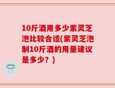 10斤酒用多少紫灵芝泡比较合适(紫灵芝泡制10斤酒的用量建议是多少？)