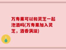 万寿果可以和灵芝一起泡酒吗(万寿果加入灵芝，酒香满溢)