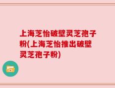 上海芝怡破壁灵芝孢子粉(上海芝怡推出破壁灵芝孢子粉)