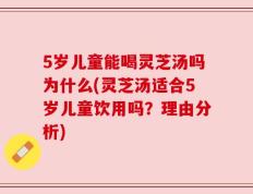 5岁儿童能喝灵芝汤吗为什么(灵芝汤适合5岁儿童饮用吗？理由分析)