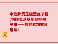 中信牌灵芝破壁孢子粉(信牌灵芝壁垒尽挫孢子粉——探究其功效及用法)