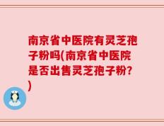 南京省中医院有灵芝孢子粉吗(南京省中医院是否出售灵芝孢子粉？)
