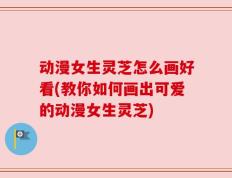 动漫女生灵芝怎么画好看(教你如何画出可爱的动漫女生灵芝)