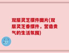双层灵芝摆件图片(双层灵芝香摆件，营造贵气的生活氛围)