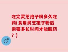 吃完灵芝孢子粉多久吃药(食用灵芝孢子粉后需要多长时间才能服药？)