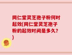 同仁堂灵芝孢子粉何时起效(同仁堂灵芝孢子粉的起效时间是多久？)