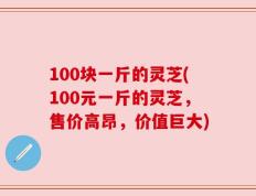 100块一斤的灵芝(100元一斤的灵芝，售价高昂，价值巨大)