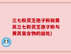 三七粉灵芝孢子粉和黄芪三七粉灵芝孢子粉与黄芪复合物的益处)