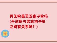 丹芝粉是灵芝孢子粉吗(丹芝粉与灵芝孢子粉之间有关系吗？)