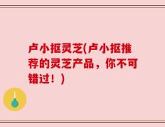 卢小抠灵芝(卢小抠推荐的灵芝产品，你不可错过！)
