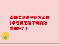 卓旺灵芝孢子粉怎么样(卓旺灵芝孢子粉的效果如何？)