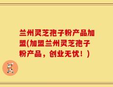 兰州灵芝孢子粉产品加盟(加盟兰州灵芝孢子粉产品，创业无忧！)