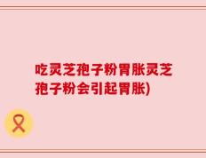 吃灵芝孢子粉胃胀灵芝孢子粉会引起胃胀)