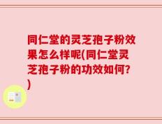 同仁堂的灵芝孢子粉效果怎么样呢(同仁堂灵芝孢子粉的功效如何？)