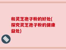 和灵芝孢子粉的好处(探究灵芝孢子粉的健康益处)