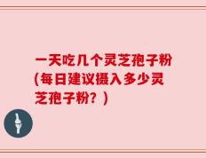 一天吃几个灵芝孢子粉(每日建议摄入多少灵芝孢子粉？)