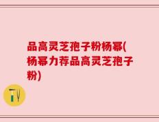 品高灵芝孢子粉杨幂(杨幂力荐品高灵芝孢子粉)