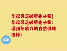 华茂灵芝破壁孢子粉(华茂灵芝破壁孢子粉：增强免疫力的自然健康选择)
