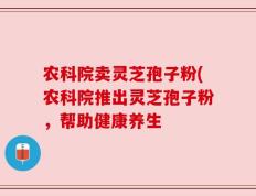农科院卖灵芝孢子粉(农科院推出灵芝孢子粉，帮助健康养生