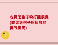 吃灵芝孢子粉打屁很臭(吃灵芝孢子粉后放屁臭气熏天)