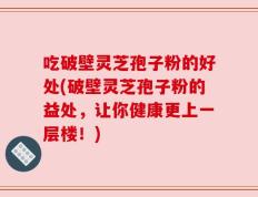 吃破壁灵芝孢子粉的好处(破壁灵芝孢子粉的益处，让你健康更上一层楼！)