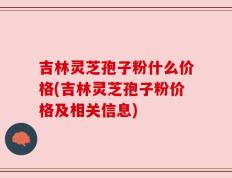 吉林灵芝孢子粉什么价格(吉林灵芝孢子粉价格及相关信息)
