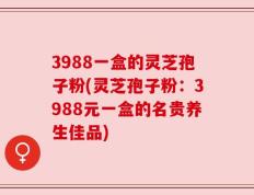 3988一盒的灵芝孢子粉(灵芝孢子粉：3988元一盒的名贵养生佳品)