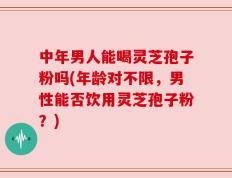 中年男人能喝灵芝孢子粉吗(年龄对不限，男性能否饮用灵芝孢子粉？)
