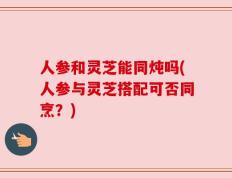 人参和灵芝能同炖吗(人参与灵芝搭配可否同烹？)
