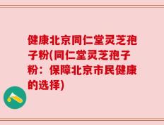 健康北京同仁堂灵芝孢子粉(同仁堂灵芝孢子粉：保障北京市民健康的选择)