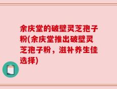 余庆堂的破壁灵芝孢子粉(余庆堂推出破壁灵芝孢子粉，滋补养生佳选择)