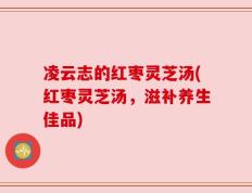 凌云志的红枣灵芝汤(红枣灵芝汤，滋补养生佳品)