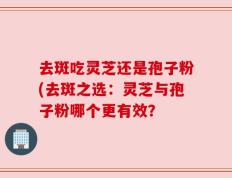 去斑吃灵芝还是孢子粉(去斑之选：灵芝与孢子粉哪个更有效？