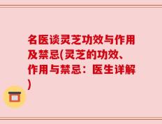 名医谈灵芝功效与作用及禁忌(灵芝的功效、作用与禁忌：医生详解)