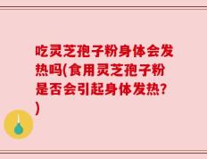 吃灵芝孢子粉身体会发热吗(食用灵芝孢子粉是否会引起身体发热？)