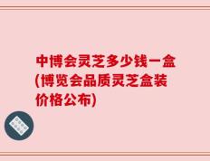 中博会灵芝多少钱一盒(博览会品质灵芝盒装价格公布)