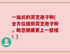 一站式的灵芝孢子粉(全方位提供灵芝孢子粉，助您健康更上一层楼！)