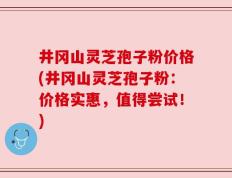 井冈山灵芝孢子粉价格(井冈山灵芝孢子粉：价格实惠，值得尝试！)