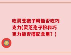 吃灵芝孢子粉能否吃巧克力(灵芝孢子粉和巧克力能否搭配食用？)