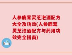 人参鹿茸灵芝泡酒配方大全及功效(人参鹿茸灵芝泡酒配方与药用功效完全指南)