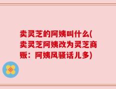 卖灵芝的阿姨叫什么(卖灵芝阿姨改为灵芝商贩：阿姨风骚话儿多)