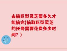 去摘巨型灵芝要多久才能摘完(摘取巨型灵芝的任务需要花费多少时间？)