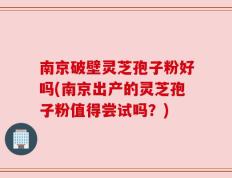 南京破壁灵芝孢子粉好吗(南京出产的灵芝孢子粉值得尝试吗？)