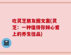 吃灵芝朋友圈文案(灵芝：一种值得你倾心爱上的养生佳品)