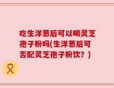 吃生洋葱后可以喝灵芝孢子粉吗(生洋葱后可否配灵芝孢子粉饮？)