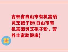 吉林省白山市有机富硒灵芝孢子粉(白山市有机富硒灵芝孢子粉，营养丰富助健康)