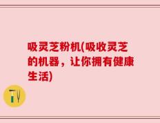 吸灵芝粉机(吸收灵芝的机器，让你拥有健康生活)