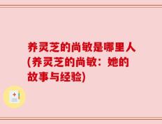 养灵芝的尚敏是哪里人(养灵芝的尚敏：她的故事与经验)