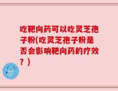 吃靶向药可以吃灵芝孢子粉(吃灵芝孢子粉是否会影响靶向药的疗效？)